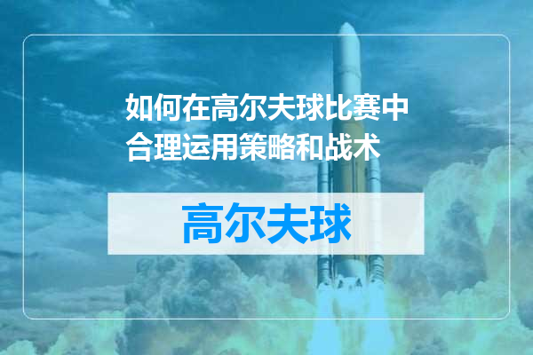 如何在高尔夫球比赛中合理运用策略和战术