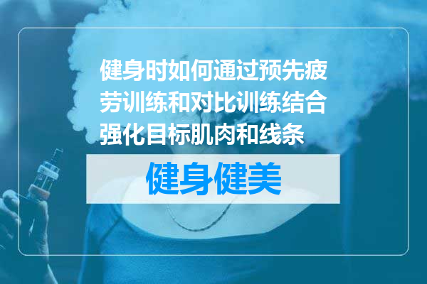 健身时如何通过预先疲劳训练和对比训练结合强化目标肌肉和线条