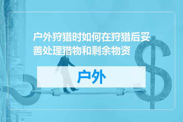 户外狩猎时如何在狩猎后妥善处理猎物和剩余物资