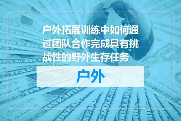 户外拓展训练中如何通过团队合作完成具有挑战性的野外生存任务