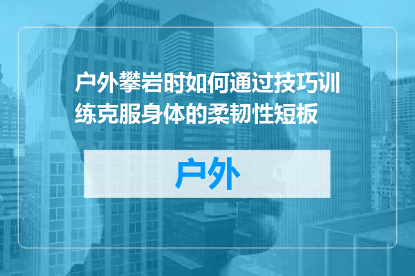 户外攀岩时如何通过技巧训练克服身体的柔韧性短板