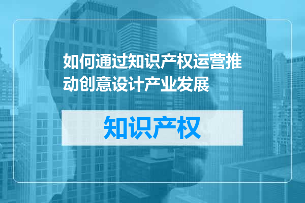 如何通过知识产权运营推动创意设计产业发展