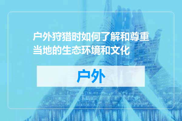 户外狩猎时如何了解和尊重当地的生态环境和文化