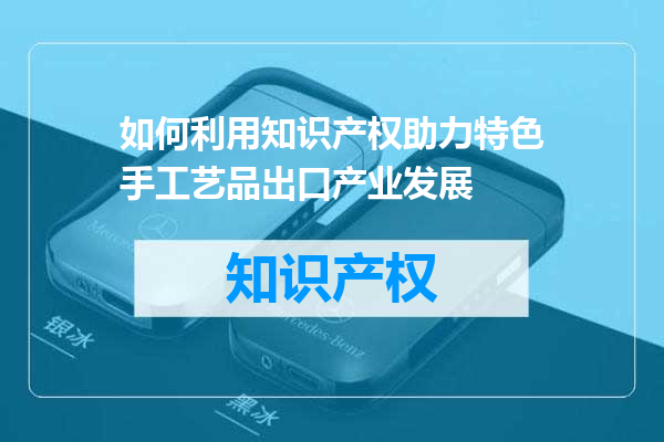 如何利用知识产权助力特色手工艺品出口产业发展