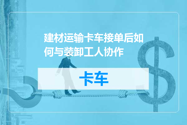 建材运输卡车接单后如何与装卸工人协作