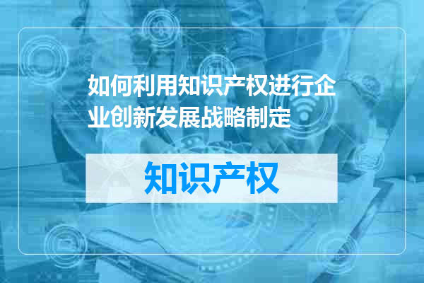 如何利用知识产权进行企业创新发展战略制定