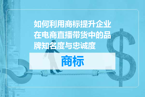 如何利用商标提升企业在电商直播带货中的品牌知名度与忠诚度