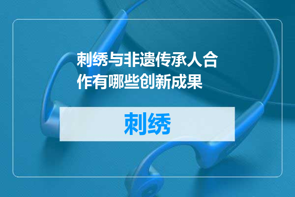 刺绣与非遗传承人合作有哪些创新成果