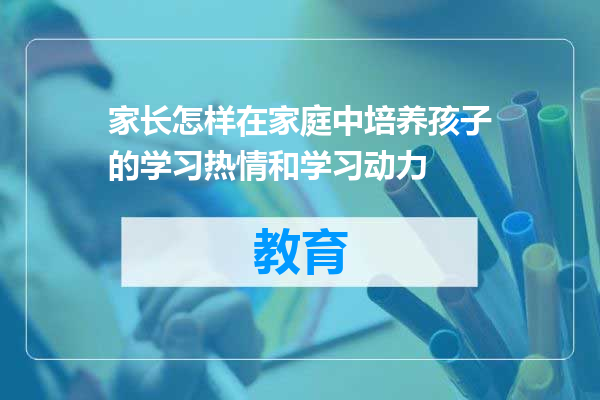家长怎样在家庭中培养孩子的学习热情和学习动力