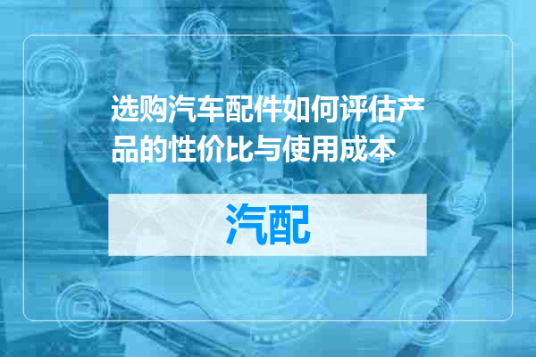 选购汽车配件如何评估产品的性价比与使用成本