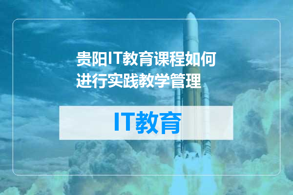 贵阳IT教育课程如何进行实践教学管理