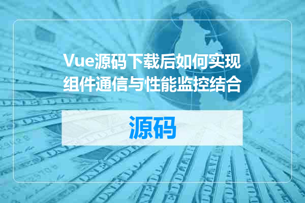 Vue源码下载后如何实现组件通信与性能监控结合