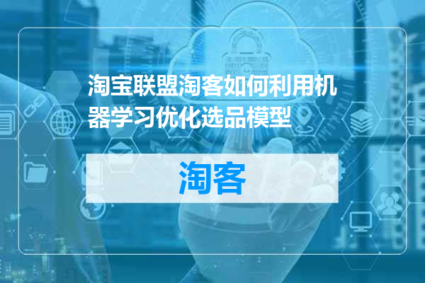 淘宝联盟淘客如何利用机器学习优化选品模型