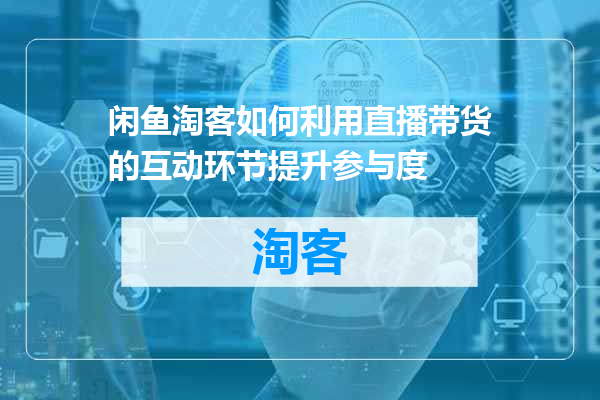 闲鱼淘客如何利用直播带货的互动环节提升参与度