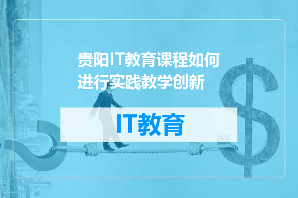 贵阳IT教育课程如何进行实践教学创新