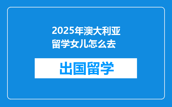 2025年澳大利亚留学女儿怎么去
