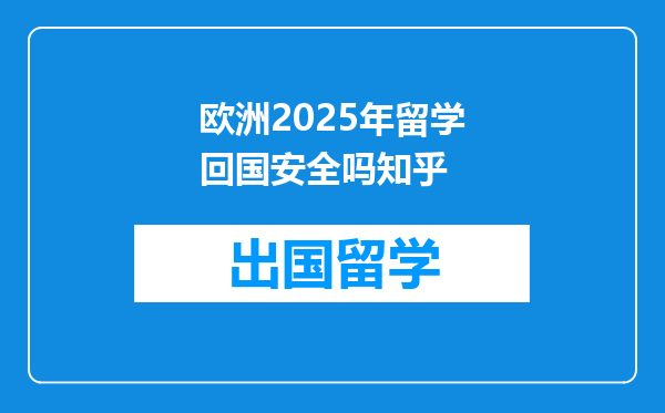 欧洲2025年留学回国安全吗知乎