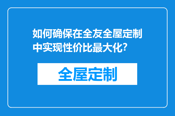 如何确保在全友全屋定制中实现性价比最大化？