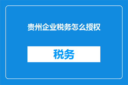 贵州企业税务怎么授权(贵州企业税务授权流程疑问解答)