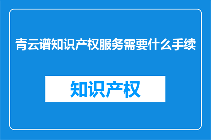 青云谱知识产权服务需要什么手续(青云谱知识产权服务需要哪些手续？)