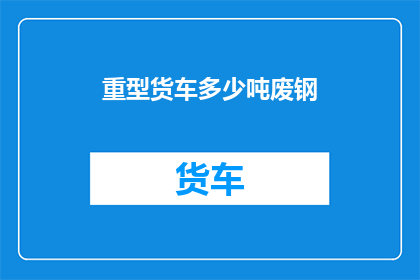 重型货车多少吨废钢(多少吨废钢能装载在一辆重型货车中？)