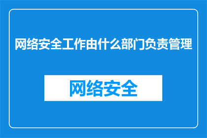 网络安全工作由什么部门负责管理(网络安全管理的责任归属：究竟由哪个部门负责？)