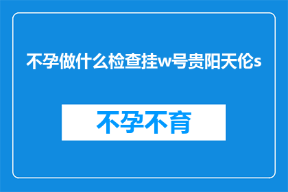 不孕做什么检查挂w号贵阳天伦s(不孕症患者应如何进行专业检查？贵阳天伦医院提供哪些服务？)