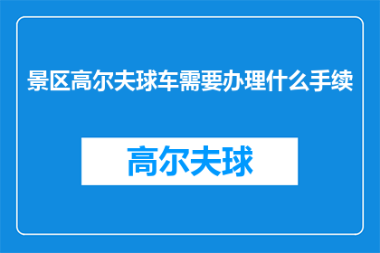 景区高尔夫球车需要办理什么手续(景区高尔夫球车办理手续的详细步骤和要求是什么？)