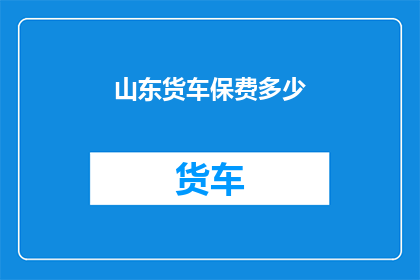 山东货车保费多少(山东货车保险费用是多少？)