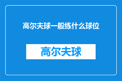 高尔夫球一般练什么球位(高尔夫球练习中，您通常应该专注于哪些球位？)