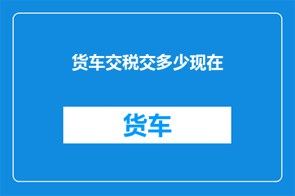 货车交税交多少现在(货车交税的金额是多少？)