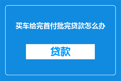 买车给完首付批完贷款怎么办(购车完成首付和贷款审批后，下一步该如何操作？)
